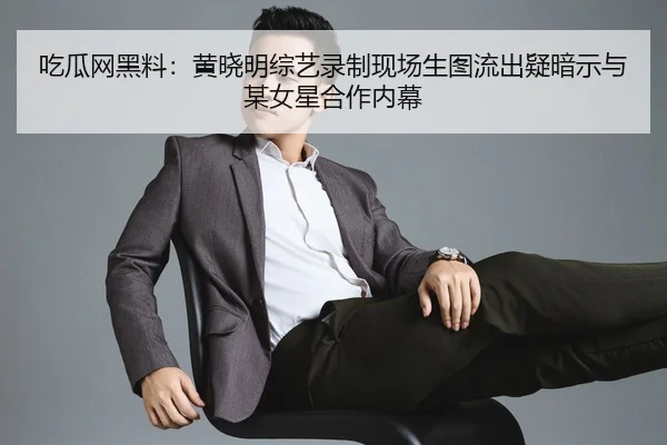 吃瓜网黑料：黄晓明综艺录制现场生图流出疑暗示与某女星合作内幕